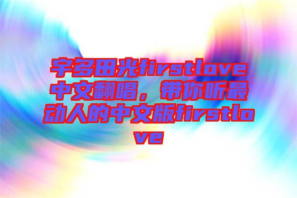 宇多田光firstlove中文翻唱，帶你聽最動人的中文版firstlove