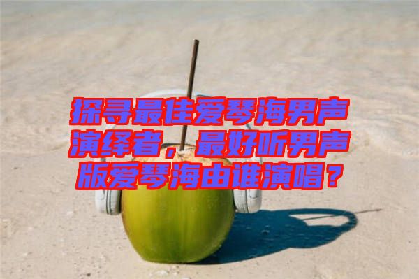 探尋最佳愛(ài)琴海男聲演繹者，最好聽(tīng)男聲版愛(ài)琴海由誰(shuí)演唱？