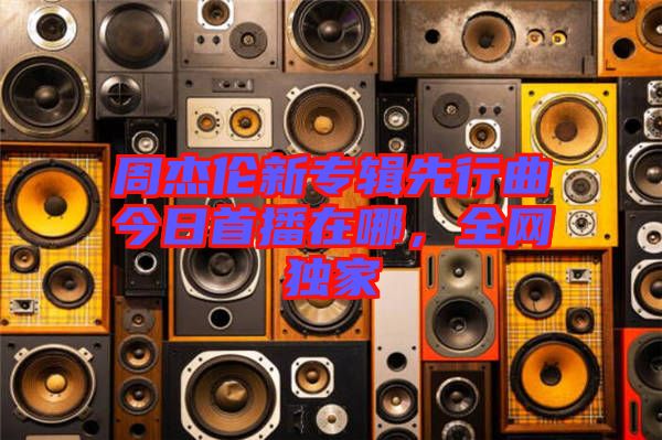 周杰倫新專輯先行曲今日首播在哪，全網(wǎng)獨家