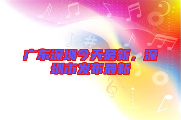 廣東深圳今天最新，深圳市發(fā)布最新