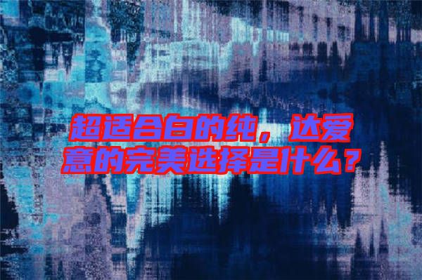 超適合白的純，達(dá)愛意的完美選擇是什么？