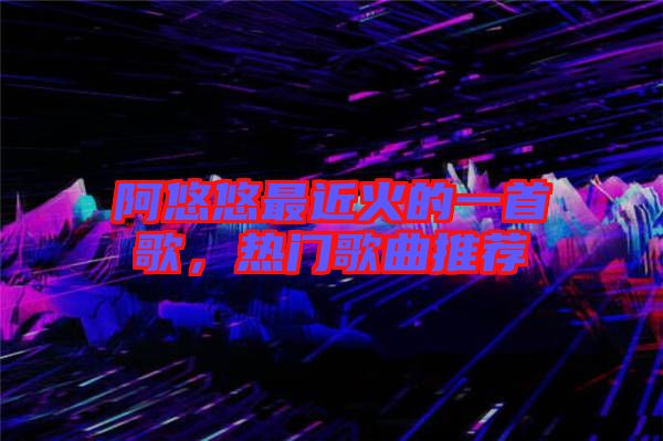 阿悠悠最近火的一首歌，熱門歌曲推薦