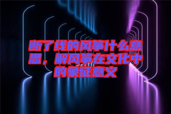 斷了線的風箏什么意思，解風箏在文化中的象征意義