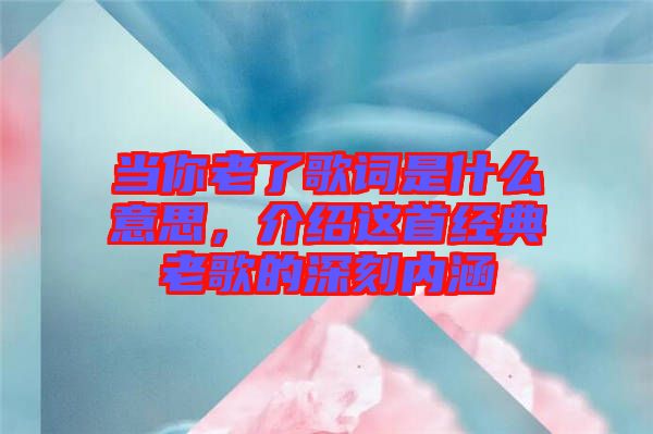 當(dāng)你老了歌詞是什么意思，介紹這首經(jīng)典老歌的深刻內(nèi)涵