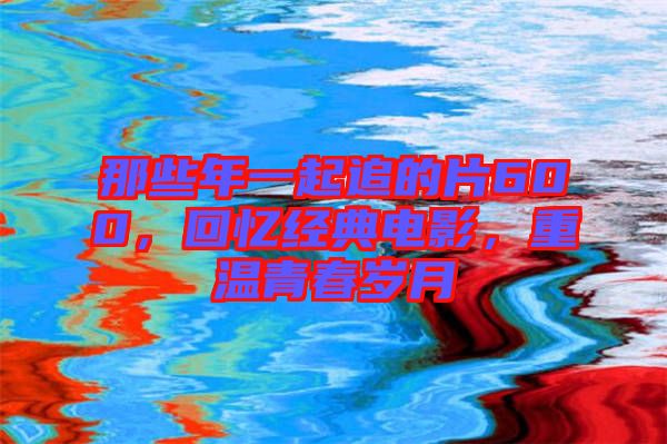 那些年一起追的片600，回憶經(jīng)典電影，重溫青春歲月
