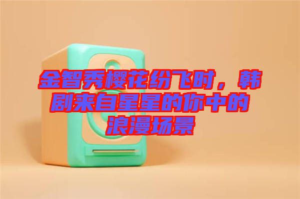 金智秀櫻花紛飛時(shí)，韓劇來自星星的你中的浪漫場景