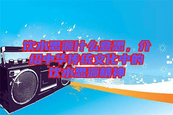 飲水思源什么意思，介紹中華傳統(tǒng)文化中的飲水思源精神
