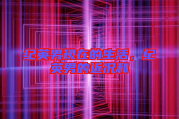 紀(jì)英男現(xiàn)在的生活，紀(jì)英男的近況和