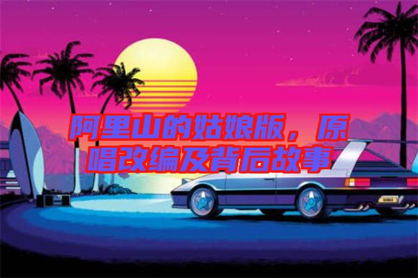 阿里山的姑娘版，原唱改編及背后故事