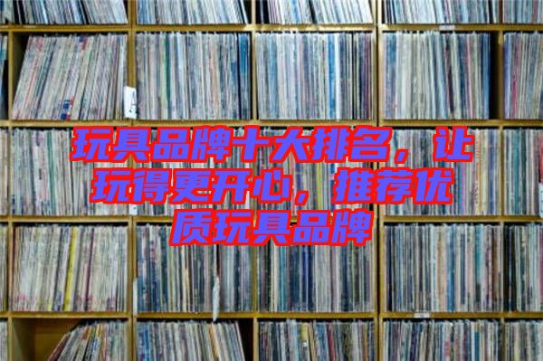 玩具品牌十大排名，讓玩得更開心，推薦優(yōu)質(zhì)玩具品牌