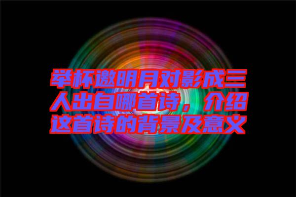 舉杯邀明月對影成三人出自哪首詩，介紹這首詩的背景及意義