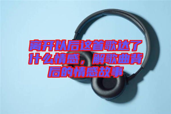 離開以后這首歌達了什么情感，解歌曲背后的情感故事