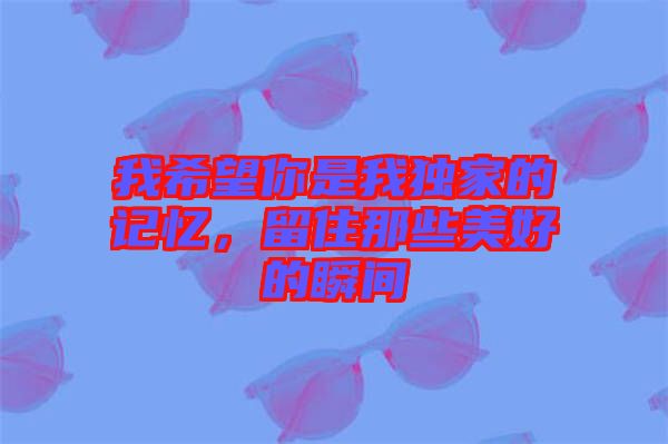 我希望你是我獨(dú)家的記憶，留住那些美好的瞬間