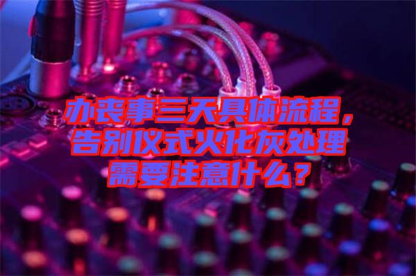 辦喪事三天具體流程，告別儀式火化灰處理需要注意什么？