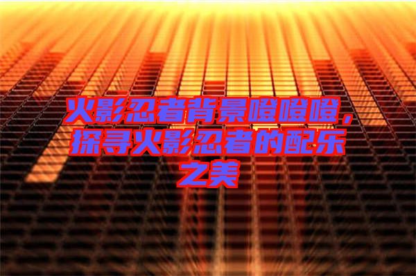 火影忍者背景噔噔噔，探尋火影忍者的配樂之美