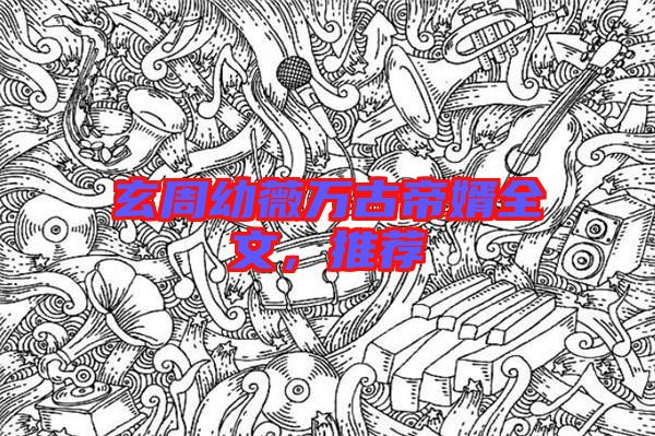 玄周幼薇萬古帝婿全文，推薦