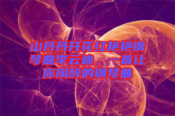 山丹丹開花紅艷艷鋼琴曲李云迪，一首讓你陶醉的鋼琴曲