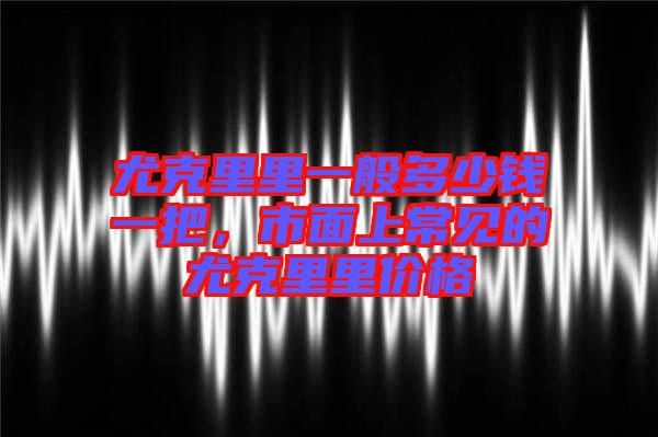 尤克里里一般多少錢一把，市面上常見的尤克里里價格