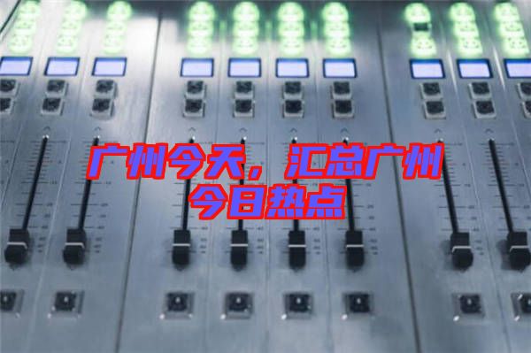廣州今天，匯總廣州今日熱點(diǎn)