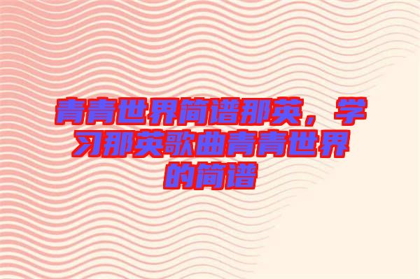 青青世界簡(jiǎn)譜那英，學(xué)習(xí)那英歌曲青青世界的簡(jiǎn)譜