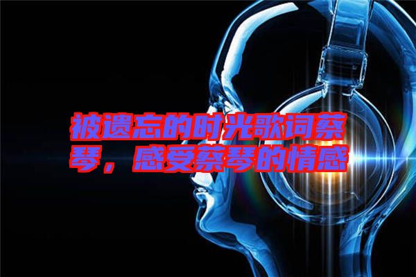 被遺忘的時光歌詞蔡琴，感受蔡琴的情感