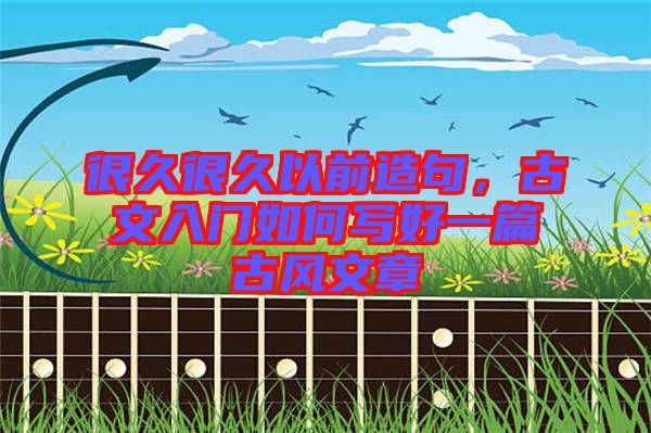 很久很久以前造句，古文入門如何寫好一篇古風文章