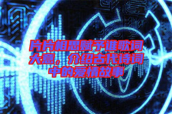 片片相思賦予誰歌詞大意，介紹古代詩詞中的愛情故事