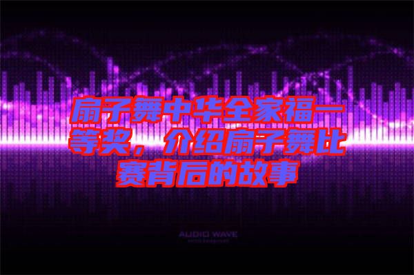 扇子舞中華全家福一等獎，介紹扇子舞比賽背后的故事