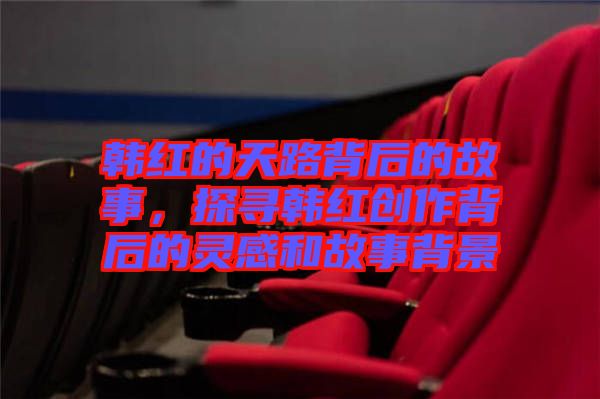 韓紅的天路背后的故事，探尋韓紅創(chuàng)作背后的靈感和故事背景
