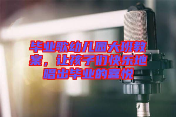 畢業(yè)歌幼兒園大班教案，讓孩子們快樂地唱出畢業(yè)的喜悅