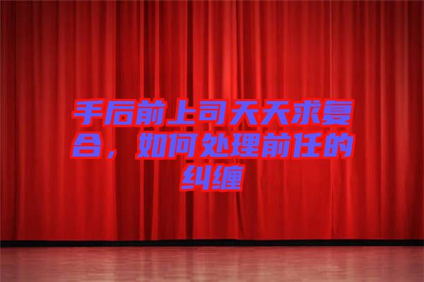 手后前上司天天求復(fù)合，如何處理前任的糾纏