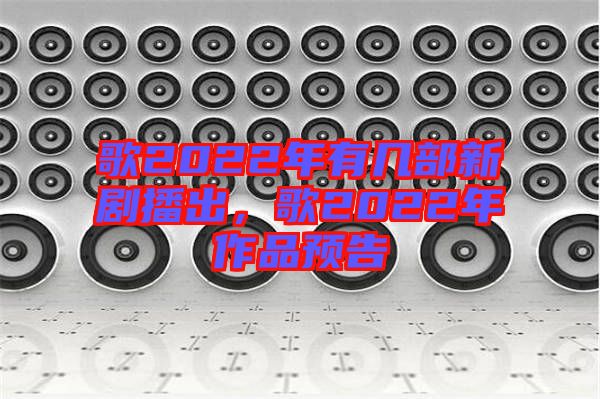 歌2022年有幾部新劇播出，歌2022年作品預(yù)告