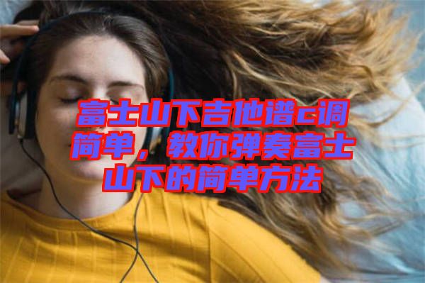 富士山下吉他譜c調簡單，教你彈奏富士山下的簡單方法