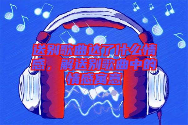 送別歌曲達了什么情感，解送別歌曲中的情感寓意