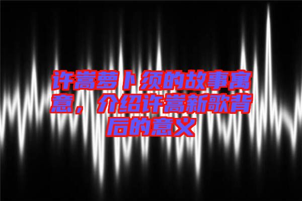 許嵩蘿卜須的故事寓意，介紹許嵩新歌背后的意義