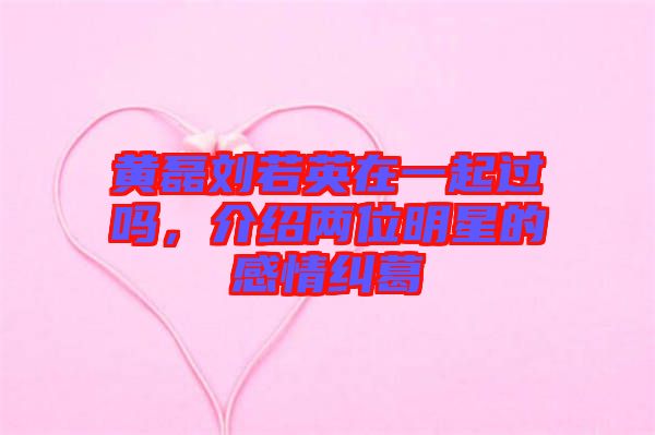 黃磊劉若英在一起過嗎，介紹兩位明星的感情糾葛