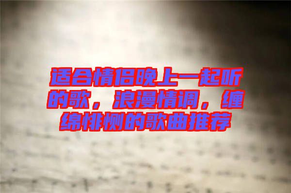 適合情侶晚上一起聽的歌，浪漫情調(diào)，纏綿悱惻的歌曲推薦