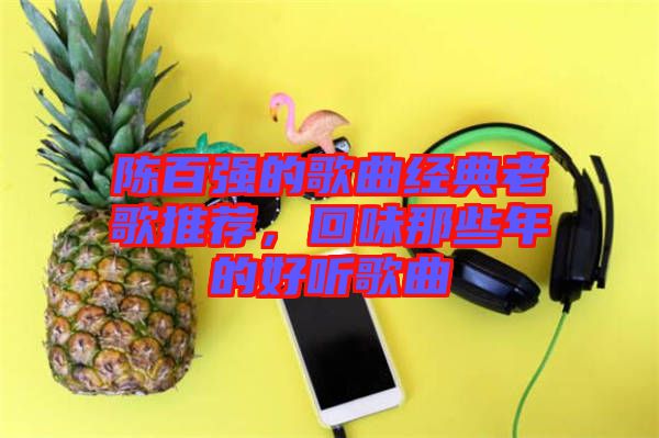 陳百?gòu)?qiáng)的歌曲經(jīng)典老歌推薦，回味那些年的好聽歌曲