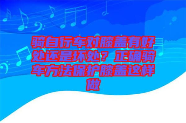 騎自行車對膝蓋有好處還是壞處？正確騎車方法保護(hù)膝蓋這樣做