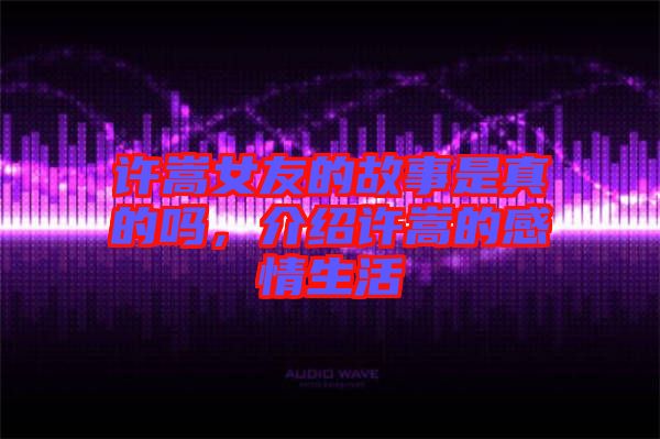 許嵩女友的故事是真的嗎，介紹許嵩的感情生活