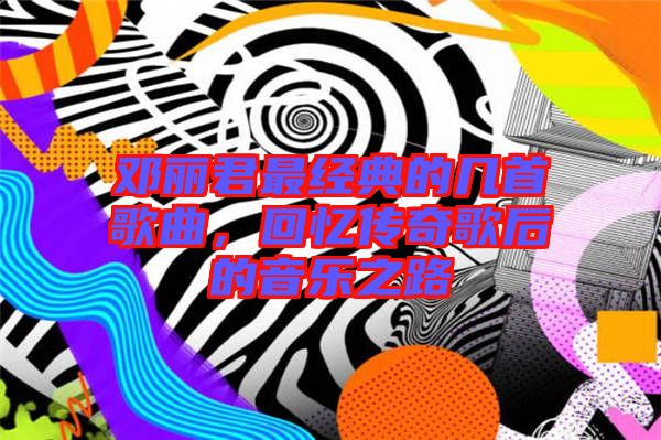 鄧麗君最經典的幾首歌曲，回憶傳奇歌后的音樂之路