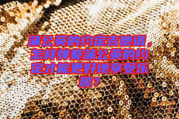 蒲公英的約定吉他譜，怎樣彈奏蒲公英的約定才能更好地享受樂趣？