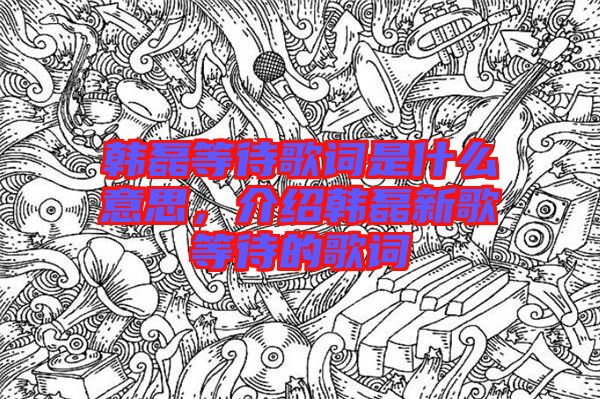 韓磊等待歌詞是什么意思，介紹韓磊新歌等待的歌詞