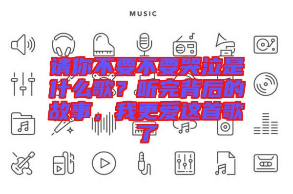 請你不要不要哭泣是什么歌？聽完背后的故事，我更愛這首歌了
