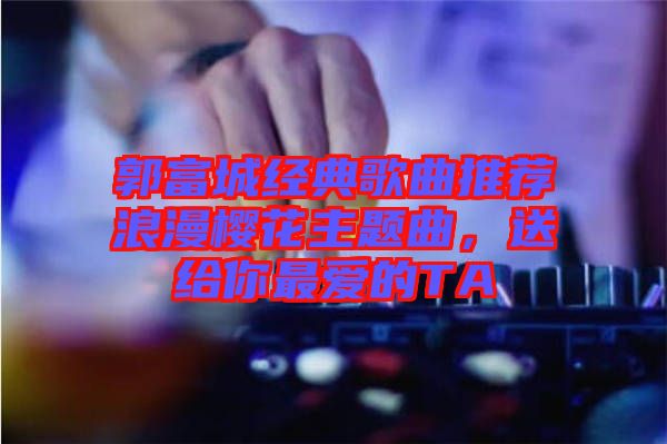 郭富城經(jīng)典歌曲推薦浪漫櫻花主題曲，送給你最愛的TA