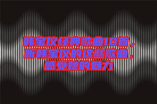 韓寶儀經(jīng)典歌曲10首，聽(tīng)韓寶儀的這些歌曲，感受她的魅力