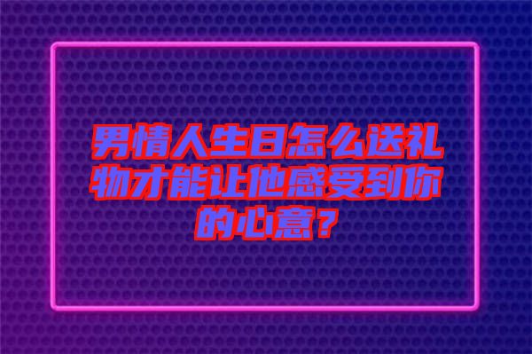 男情人生日怎么送禮物才能讓他感受到你的心意？