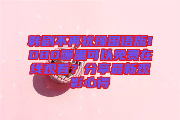 韓劇不再猶豫國語版1080哪里可以免費在線觀看？分享最新觀影心得