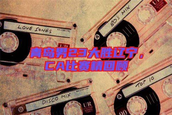 青島男23大勝遼寧，CA比賽精回顧