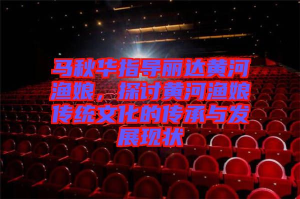 馬秋華指導(dǎo)麗達(dá)黃河漁娘，探討黃河漁娘傳統(tǒng)文化的傳承與發(fā)展現(xiàn)狀